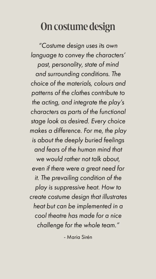 “Costume design uses its own language to convey the characters’ past, personality, state of mind and surrounding conditions. The choice of the materials, colours and patterns of the clothes contribute to the acting, and integrate the play’s characters as parts of the functional stage look as desired. Every choice makes a difference. For me, the play is about the deeply buried feelings and fears of the human mind that we would rather not talk about, even if there were a great need for it. The prevailing condition of the play is suppressive heat. How to create costume design that illustrates heat but can be implemented in a cool theatre has made for a nice challenge for the whole team.” - Maria Sirén