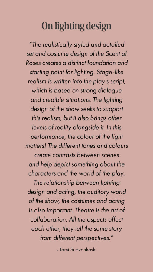 On lighting design “The realistically styled and detailed set and costume design of the Scent of Roses creates a distinct foundation and starting point for lighting. Stage-like realism is written into the play’s script, which is based on strong dialogue and credible situations. The lighting design of the show seeks to support this realism, but it also brings other levels of reality alongside it. In this performance, the colour of the light matters! The different tones and colours create contrasts between scenes and help depict something about the characters and the world of the play. The relationship between lighting design and acting, the auditory world of the show, the costumes and acting is also important. Theatre is the art of collaboration. All the aspects affect each other; they tell the same story from different perspectives.” - Tomi Suovankoski