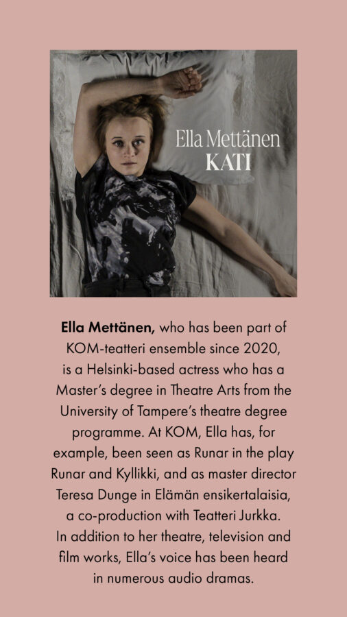 Ella Mettänen, who has been part of KOM-teatteri ensemble since 2020, is a Helsinki-based actress who has a Master’s degree in Theatre Arts from the University of Tampere’s theatre degree programme. At KOM, Ella has, for example, been seen as Runar in the play Runar and Kyllikki, and as master director Teresa Dunge in Elämän ensikertalaisia, a co-production with Teatteri Jurkka. In addition to her theatre, television and film works, Ella’s voice has been heard in numerous audio dramas.