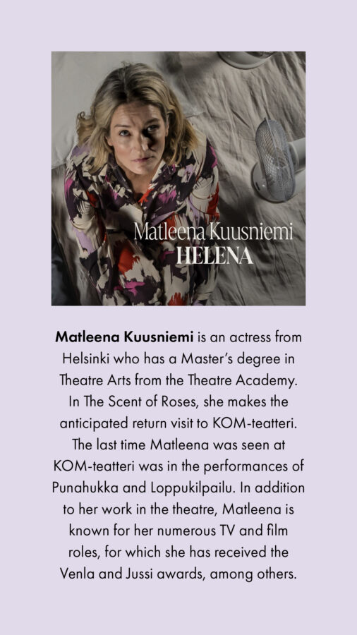 Matleena Kuusniemi is an actress from Helsinki who has a Master’s degree in Theatre Arts from the Theatre Academy. In The Scent of Roses, she makes the anticipated return visit to KOM-teatteri. The last time Matleena was seen at KOM-teatteri was in the performances of Punahukka and Loppukilpailu. In addition to her work in the theatre, Matleena is known for her numerous TV and film roles, for which she has received the Venla and Jussi awards, among others.