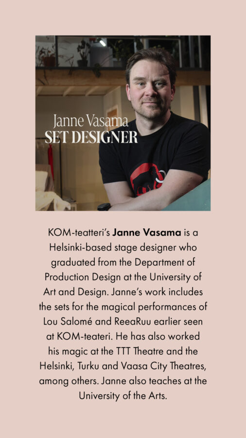 Janne Vasama Set designer KOM-teatteri’s Janne Vasama is a Helsinki-based stage designer who graduated from the Department of Production Design at the University of Art and Design. Janne’s work includes the sets for the magical performances of Lou Salomé and ReeaRuu earlier seen at KOM-teateri. He has also worked his magic at the TTT Theatre and the Helsinki, Turku and Vaasa City Theatres, among others. Janne also teaches at the University of the Arts.