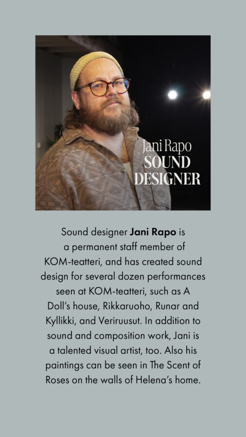 Sound designer Jani Rapo is a permanent staff member of KOM-teatteri, and has created sound design for several dozen performances seen at KOM-teatteri, such as A Doll’s house, Rikkaruoho, Runar and Kyllikki, and Veriruusut. In addition to sound and composition work, Jani is a talented visual artist, too. Also his paintings can be seen in The Scent of Roses on the walls of Helena’s home.