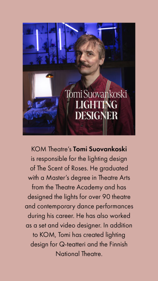 KOM Theatre’s Tomi Suovankoski is responsible for the lighting design of The Scent of Roses. He graduated with a Master’s degree in Theatre Arts from the Theatre Academy and has designed the lights for over 90 theatre and contemporary dance performances during his career. He has also worked as a set and video designer. In addition to KOM, Tomi has created lighting design for Q-teatteri and the Finnish National Theatre. 