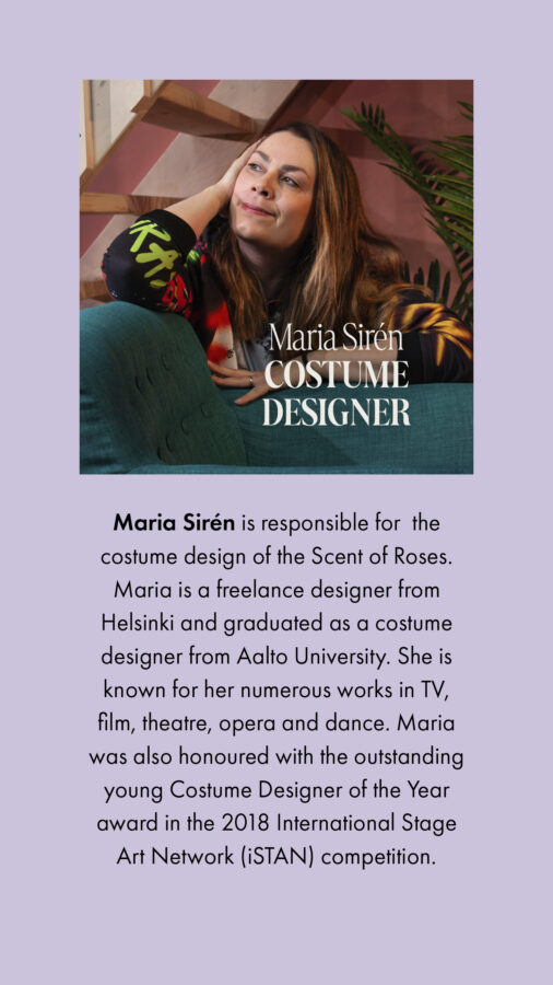 Maria Sirén Costume designer Maria Sirén is responsible for the costume design of the Scent of Roses. Maria is a freelance designer from Helsinki and graduated as a costume designer from Aalto University. She is known for her numerous works in TV, film, theatre, opera and dance. Maria was also honoured with the outstanding young Costume Designer of the Year award in the 2018 International Stage Art Network (iSTAN) competition.