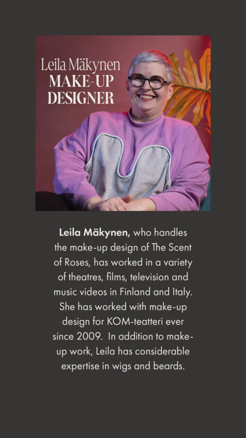Leila Mäkynen, who handles the make-up design of The Scent of Roses, has worked in a variety of theatres, films, television and music videos in Finland and Italy. She has worked with make-up design for KOM-teatteri ever since 2009. In addition to make-up work, Leila has considerable expertise in wigs and beards.