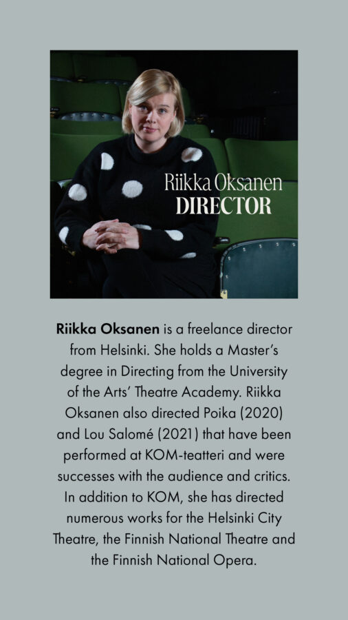 Riikka Oksanen is a freelance director from Helsinki. She holds a Master’s degree in Directing from the University of the Arts’ Theatre Academy. Riikka Oksanen also directed Poika (2020) and Lou Salomé (2021) that have been performed at KOM-teatteri and were successes with the audience and critics. In addition to KOM, she has directed numerous works for the Helsinki City Theatre, the Finnish National Theatre and the Finnish National Opera.