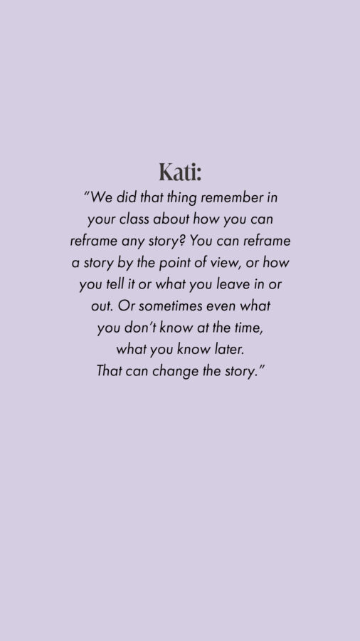 Kati: “We did that thing remember in your class about how you can reframe any story? You can reframe a story by the point of view, or how you tell it or what you leave in or out. Or sometimes even what you don’t know at the time, what you know later. That can change the story.”