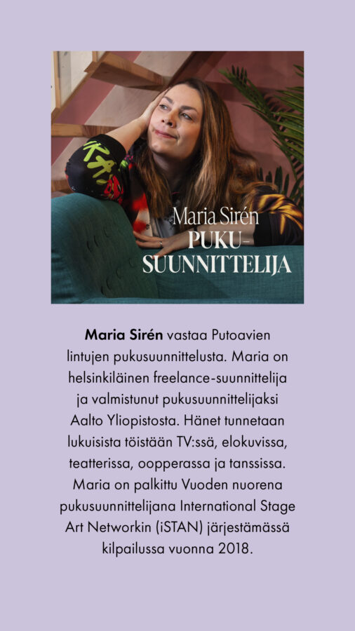Maria Sirén Pukusuunnittelija Maria Sirén vastaa Putoavien lintujen pukusuunnittelusta. Maria on helsinkiläinen freelance-suunnittelija ja valmistunut pukusuunnittelijaksi Aalto Yliopistosta. Hänet tunnetaan lukuisista töistään TV:ssä, elokuvissa, teatterissa, oopperassa ja tanssissa. Maria on palkittu Vuoden nuorena pukusuunnittelijana International Stage Art Networkin (iSTAN) järjestämässä kilpailussa vuonna 2018.