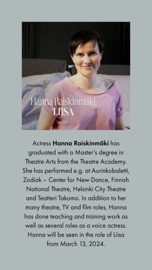 Actress Hanna Raiskinmäki has graduated with a Master’s degree in Theatre Arts from the Theatre Academy. She has performed e.g. at Aurinkobaletti, Zodiak – Center for New Dance, Finnish National Theatre, Helsinki City Theatre and Teatteri Takomo. In addition to her many theatre, TV and film roles, Hanna has done teaching and training work as well as several roles as a voice actress. Hanna will be seen in the role of Liisa from March 13, 2024.