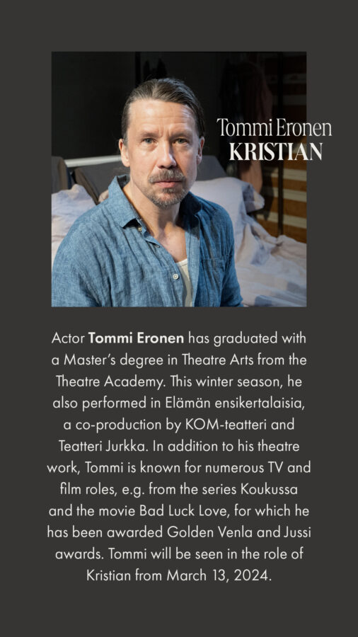 Actor Tommi Eronen has graduated with a Master’s degree in Theatre Arts from the Theatre Academy. This winter season, he also performed in Elämän ensikertalaisia, a co-production by KOM-teatteri and Teatteri Jurkka. In addition to his theatre work, Tommi is known for numerous TV and film roles, e.g. from the series Koukussa and the movie Bad Luck Love, for which he has been awarded Golden Venla and Jussi awards. Tommi will be seen in the role of Kristian from March 13, 2024.